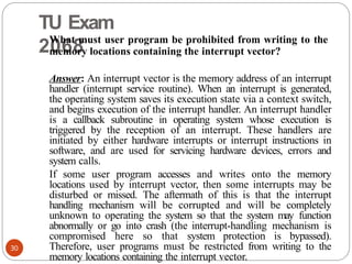 TU Exam
2068
30
What must user program be prohibited from writing to the
memory locations containing the interrupt vector?
Answer: An interrupt vector is the memory address of an interrupt
handler (interrupt service routine). When an interrupt is generated,
the operating system saves its execution state via a context switch,
and begins execution of the interrupt handler. An interrupt handler
is a callback subroutine in operating system whose execution is
triggered by the reception of an interrupt. These handlers are
initiated by either hardware interrupts or interrupt instructions in
software, and are used for servicing hardware devices, errors and
system calls.
If some user program accesses and writes onto the memory
locations used by interrupt vector, then some interrupts may be
disturbed or missed. The aftermath of this is that the interrupt
handling mechanism will be corrupted and will be completely
unknown to operating the system so that the system may function
abnormally or go into crash (the interrupt-handling mechanism is
compromised here so that system protection is bypassed).
Therefore, user programs must be restricted from writing to the
memory locations containing the interrupt vector.
 