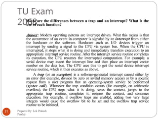 TU Exam
2068
What are the differences between a trap and an interrupt? What is the
use of each function?
Answer: Modern operating systems are interrupt driven. What this means is that
the occurrence of an event in computer is signaled by an interrupt from either
the hardware or the software. Hardware such as I/O devices trigger an
interrupt by sending a signal to the CPU via system bus. When the CPU is
interrupted, it stops what it is doing and immediately transfers execution to an
appropriate interrupt service routine. After the interrupt service routine completes
its execution, the CPU resumes the interrupted computation. For example, a
serial device may assert the interrupt line and then place an interrupt vector
number on the data bus. The CPU uses this to get the serial device interrupt
service routine, which it then executes as above.
A trap (or an exception) is a software-generated interrupt caused either by
an error (for example, division by zero or invalid memory access) or by a specific
request from a user program that an operating-system service be performed
(systee call). Whenever the trap condition occurs (for example, on arithmetic
overflow), the CPU stops what it is doing, saves the context, jumps to the
appropriate trap routine, completes it, restores the context, and continues
execution. For example, if overflow traps are enabled, adding two very large
integers would cause the overflow bit to be set and the overflow trap service
routine to be initiated.
Prepared By: Lok Prakash
Pandey
31
 