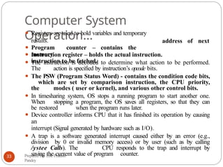 Computer System
Operation… address of next
Prepared By: Lok Prakash
Pandey
33
⚫ Registers are used to hold variables and temporary
results.
⚫ Program counter – contains the
memory
instruction to be fetched.
⚫ Instruction register – holds the actual instruction.
⚫ The instruction is decoded to determine what action to be performed.
The action is specified by instruction’s opcode bits.
⚫ The PSW (Program Status Word) - contains the condition code bits,
which are set by comparison instruction, the CPU priority,
the modes ( user or kernel), and various other control bits.
⚫ In timesharing system, OS stops a running program to start another one.
When stopping a program, the OS saves all registers, so that they can
be restored when the program runs later.
⚫ Device controller informs CPU that it has finished its operation by causing
an
interrupt (Signal generated by hardware such as I/O).
⚫ A trap is a software generated interrupt caused either by an error (e.g.,
division by 0 or invalid memory access) or by user (such as by calling
/ystee Calls). The CPU responds to the trap and interrupt by
saving the current value of program counter.
 