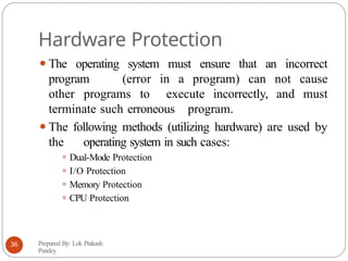 Hardware Protection
⚫The operating system must ensure that an incorrect
program (error in a program) can not cause
other programs to execute incorrectly, and must
terminate such erroneous program.
⚫The following methods (utilizing hardware) are used by
the operating system in such cases:
⚫ Dual-Mode Protection
⚫ I/O Protection
⚫ Memory Protection
⚫ CPU Protection
Prepared By: Lok Prakash
Pandey
36
 