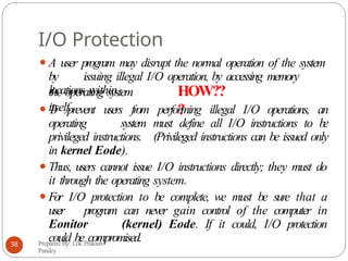 I/O Protection
⚫A user program may disrupt the normal operation of the system
by issuing illegal I/O operation, by accessing memory
locations within
Prepared By: Lok Prakash
Pandey
38
the operating system
itself.
HOW??
?
⚫T
o prevent users from performing illegal I/O operations, an
operating system must define all I/O instructions to be
privileged instructions. (Privileged instructions can be issued only
in kernel Eode).
⚫Thus, users cannot issue I/O instructions directly; they must do
it through the operating system.
⚫For I/O protection to be complete, we must be sure that a
user program can never gain control of the computer in
Eonitor (kernel) Eode. If it could, I/O protection
could be compromised.
 