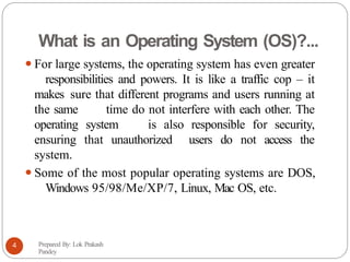What is an Operating System (OS)?...
⚫For large systems, the operating system has even greater
responsibilities and powers. It is like a traffic cop – it
makes sure that different programs and users running at
the same time do not interfere with each other. The
operating system is also responsible for security,
ensuring that unauthorized users do not access the
system.
⚫Some of the most popular operating systems are DOS,
Windows 95/98/Me/XP/7, Linux, Mac OS, etc.
Prepared By: Lok Prakash
Pandey
4
 