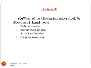 Homework
Prepared By: Lok Prakash
Pandey
41
(Q)Which of the following instructions should be
allowed only in kernel mode?
a. Disable all interrupts
b. Read the time-of-day clock
c. Set the time-of-day clock
d. Change the memory map
 