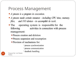 Process Management
⚫A process is a program in execution.
⚫A process needs certain resources - including CPU time, memory,
files, and I/O devices - to accomplish its task.
⚫The operating system is responsible for the
following activities in connection with process
management:
⚫Process creation and deletion
⚫Process suspension and resumption
⚫Provision of mechanisms for:
- process synchronization
- process communication
- deadlock handling
Prepared By: Lok Prakash
Pandey
43
 