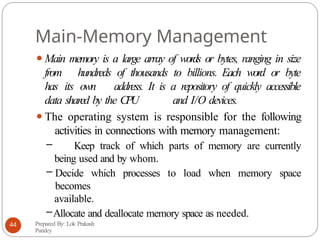 Main-Memory Management
⚫Main memory is a large array of words or bytes, ranging in size
from hundreds of thousands to billions. Each word or byte
has its own address. It is a repository of quickly accessible
data shared by the CPU and I/O devices.
⚫The operating system is responsible for the following
activities in connections with memory management:
– Keep track of which parts of memory are currently
being used and by whom.
– Decide which processes to load when memory space
becomes
available.
–Allocate and deallocate memory space as needed.
Prepared By: Lok Prakash
Pandey
44
 