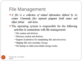 File Management
⚫A file is a collection of related information defined by its
creator
. Commonly, files represent programs (both source and
object forms) and data.
⚫The operating system is responsible for the following
activities in connections with file management:
–File creation and deletion.
– Directory creation and deletion.
–Support of primitives for manipulating files and directories.
– Mapping files onto secondary storage.
– File backup on stable (nonvolatile) storage media.
Prepared By: Lok Prakash
Pandey
45
 