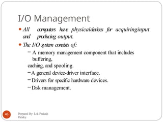I/O Management
⚫All computers have physicaldevices for acquiringinput
and producing output.
⚫The I/O system consists of:
– A memory management component that includes
buffering,
caching, and spooling.
–A general device-driver interface.
– Drivers for specific hardware devices.
– Disk management.
Prepared By: Lok Prakash
Pandey
46
 