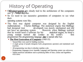 History of Operating
Systems
5
⚫ Operating systems are closely tied to the architecture of the computers
on which they run.
⚫ So we need to see successive generations of computers to see what
their
operating systems were like.
⚫ The first true digital computer was designed by the English
mathematician: Charles Babbage. The analytical engine that Babbage
had designed (not developed) was purely mechanical and did
not have an operating system. However, when Babbage realized
that he would need a software for his analytical engine, he hired a
young woman named Ada Lovelace as the world’s first
programmer.The programming language Ada is named after her.
⚫ The First Generation of Computer (1945-55)
⚫ VacuumTubes were used for building machine.
⚫ A single group of people designed, built, programmed, operated, and maintained each
machine.
⚫ All programming was done in absolute machine code.
⚫ Programming Languages (even Assembly Language) and Operating system was unknown.
⚫ Typical numerical calculations such as producing tables of sines, cosines and logarithms
were done.
 