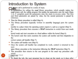 Introduction to System
Calls…
⚫ A system call is performed in a series of steps.
⚫ In preparation for calling the read library procedure, which actually makes the
read system call, the calling program first pushes the parameters onto the stack (Steps
1-3). C compilers push the parameters onto the stack in reverse order. The first
and third parameters are passed by value, but the second parameter is passed by
reference.
⚫ Then the library procedure is called (Step 4).
⚫ The library procedure (typically written in assembly language) puts the system
call
number in a place where the operating system expects it, such as a register (Step 5).
⚫ The library procedure then executes a TRAP instruction to switch from user mode
to
kernel mode and start execution at a fixed address within the kernel (Step 6).
⚫ The kernel code that starts examines the system call number and then dispatches to
the
correct system call handler (Step 7).
⚫ The system call handler runs (Step 8).
⚫ Once the system call handler has completed its work, control is returned to the
user-
space library procedure at the instruction following the TRAP instruction (Step 9).
⚫ This procedure then returns to the user program in the usual way procedure calls
return
(Step 10).
⚫ To finish the job, the user program has to clean up the stack, as it does after
Prepared By: Lok Prakash
Pandey
50
 