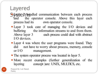 Layered
Systems
⚫Layer 2 handled communication between each process
and the operator console. Above this layer each
process had its own operator console.
⚫Layer 3 took care of managing the I/O devices and
buffering the information streams to and from them.
Above layer 3 each process could deal with abstract
I/O devices.
⚫Layer 4 was where the user programs were found. They
did not have to worry about process, memory, console
or I/O management.
⚫The system operator process was located in layer 5.
⚫More recent examples (further generalization of the
layering concept )are: UNIX, MULTICS, etc.
Prepared By: Lok Prakash
Pandey
60
 
