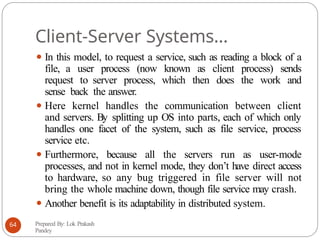 Client-Server Systems…
⚫ In this model, to request a service, such as reading a block of a
file, a user process (now known as client process) sends
request to server process, which then does the work and
sense back the answer.
⚫ Here kernel handles the communication between client
and servers. By splitting up OS into parts, each of which only
handles one facet of the system, such as file service, process
service etc.
⚫ Furthermore, because all the servers run as user-mode
processes, and not in kernel mode, they don’t have direct access
to hardware, so any bug triggered in file server will not
bring the whole machine down, though file service may crash.
⚫ Another benefit is its adaptability in distributed system.
Prepared By: Lok Prakash
Pandey
64
 