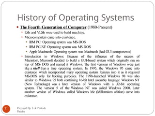 History of Operating Systems
⚫ The Fourth Generation of Computer (1980-Present)
⚫ LSIs and VLSIs were used to build machine.
⚫ Microcomputers came into existence.
⚫ IBM PC: Operating system was MS-DOS
⚫ IBM PC/AT: Operating system was MS-DOS
⚫ Apple Macintosh: Operating system was Macintosh (had GUI components)
⚫ Introduction to Windows: Because of the influence of the success of
Macintosh, Microsoft decided to build a GUI-based system which originally ran on
top of MS- DOS and named it Windows. The first versions of Windows were just
like a shell than a true operating system. In 1995, the Windows 95 came into
existence which incorporated many operating system features into it as it required
MS-DOS only for booting purposes. The 1998-launched Windows 98 was also
similar to Windows 95 both containing 16-bit Intel assembly language. Windows NT
(New Technology) was a later version of Windows with a 32-bit operating
system. The version 5 of the Windows NT was called Windows 2000. Later
another version of Windows called Windows Me (Millennium edition) came into
existence.
Prepared By: Lok Prakash
Pandey
7
 