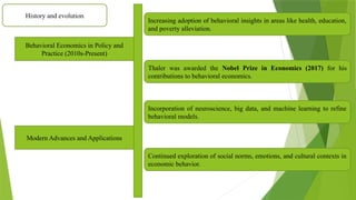 History and evolution
Behavioral Economics in Policy and
Practice (2010s-Present)
Increasing adoption of behavioral insights in areas like health, education,
and poverty alleviation.
Thaler was awarded the Nobel Prize in Economics (2017) for his
contributions to behavioral economics.
Modern Advances and Applications
Incorporation of neuroscience, big data, and machine learning to refine
behavioral models.
Continued exploration of social norms, emotions, and cultural contexts in
economic behavior.
 