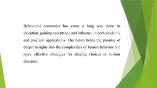 Behavioral economics has come a long way since its
inception, gaining acceptance and influence in both academia
and practical applications. The future holds the promise of
deeper insights into the complexities of human behavior and
more effective strategies for shaping choices in various
domains.
 