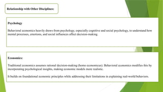 Relationship with Other Disciplines:
Psychology
Behavioral economics heavily draws from psychology, especially cognitive and social psychology, to understand how
mental processes, emotions, and social influences affect decision-making.
Economics:
Traditional economics assumes rational decision-making (homo economicus). Behavioral economics modifies this by
incorporating psychological insights, making economic models more realistic.
It builds on foundational economic principles while addressing their limitations in explaining real-world behaviors.
 
