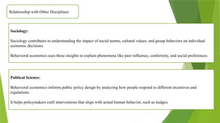 Relationship with Other Disciplines:
Sociology:
Sociology contributes to understanding the impact of social norms, cultural values, and group behaviors on individual
economic decisions.
Behavioral economics uses these insights to explain phenomena like peer influence, conformity, and social preferences.
Political Science:
Behavioral economics informs public policy design by analyzing how people respond to different incentives and
regulations.
It helps policymakers craft interventions that align with actual human behavior, such as nudges.
 