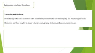 Relationship with Other Disciplines:
Marketing and Business:
In marketing, behavioral economics helps understand consumer behavior, brand loyalty, and purchasing decisions.
Businesses use these insights to design better products, pricing strategies, and customer experiences.
 