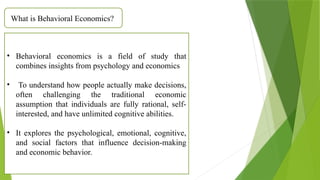 What is Behavioral Economics?
• Behavioral economics is a field of study that
combines insights from psychology and economics
• To understand how people actually make decisions,
often challenging the traditional economic
assumption that individuals are fully rational, self-
interested, and have unlimited cognitive abilities.
• It explores the psychological, emotional, cognitive,
and social factors that influence decision-making
and economic behavior.
 