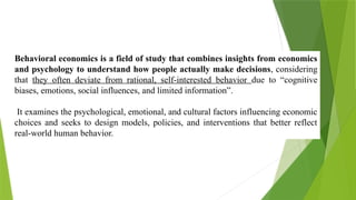 Behavioral economics is a field of study that combines insights from economics
and psychology to understand how people actually make decisions, considering
that they often deviate from rational, self-interested behavior due to “cognitive
biases, emotions, social influences, and limited information”.
It examines the psychological, emotional, and cultural factors influencing economic
choices and seeks to design models, policies, and interventions that better reflect
real-world human behavior.
 