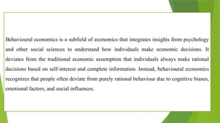 Behavioural economics is a subfield of economics that integrates insights from psychology
and other social sciences to understand how individuals make economic decisions. It
deviates from the traditional economic assumption that individuals always make rational
decisions based on self-interest and complete information. Instead, behavioural economics
recognizes that people often deviate from purely rational behaviour due to cognitive biases,
emotional factors, and social influences.
 