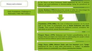 History and evolution
Early Foundations: Challenges to
Rationality (18th-19th Century)
In The Theory of Moral Sentiments, Smith emphasized the role of emotions,
fairness, and social preferences in decision-making, laying the groundwork for
behavioral insights.
Jeremy Bentham (1789):Introduced the concept of utility but acknowledged the
influence of emotions and psychological factors on human behavior.
Foundations (1970s-1980s): The roots of behavioral economics can be traced
back to the works of psychologists such as Daniel Kahneman and Amos
Tversky. Their research challenged the traditional economic assumption that
individuals are perfectly rational decision-makers.
Prospect Theory (1979): Kahneman and Tversky's groundbreaking work on
prospect theory provided a new framework for understanding how people evaluate
and choose between different options under uncertainty.
Nudge Theory (2008): Richard Thaler and Cass Sunstein's book "Nudge"
popularized the idea of using subtle interventions, or "nudges," to influence
people's choices in a predictable way without restricting their freedom.
 