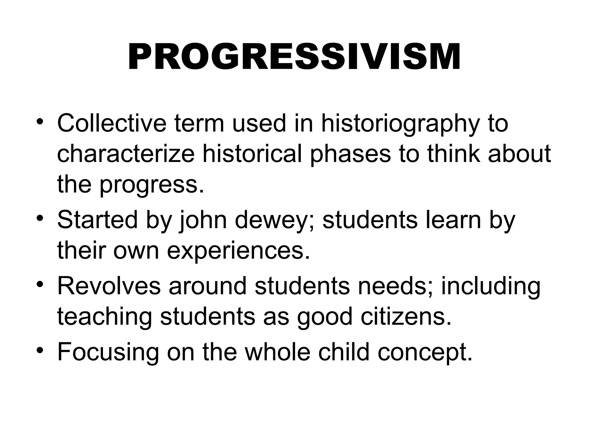 PROGRESSIVISM
• Collective term used in historiography to
characterize historical phases to think about
the progress.
• Started by john dewey; students learn by
their own experiences.
• Revolves around students needs; including
teaching students as good citizens.
• Focusing on the whole child concept.
 