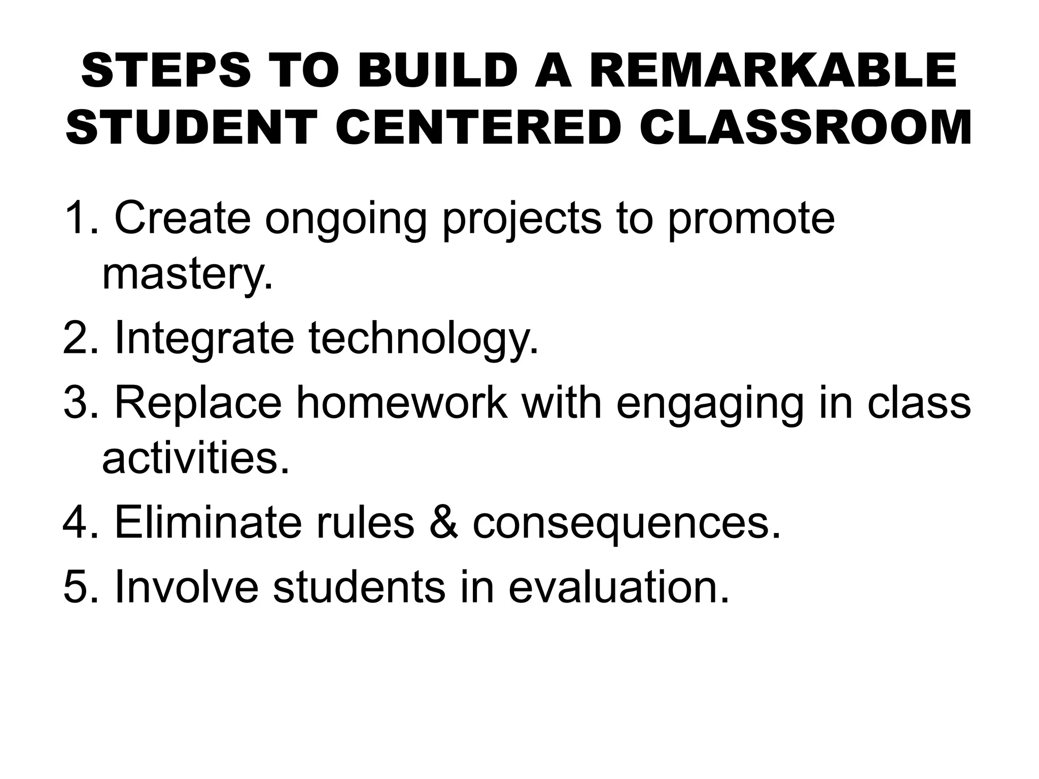 STEPS TO BUILD A REMARKABLE
STUDENT CENTERED CLASSROOM
1. Create ongoing projects to promote
mastery.
2. Integrate technology.
3. Replace homework with engaging in class
activities.
4. Eliminate rules & consequences.
5. Involve students in evaluation.
 