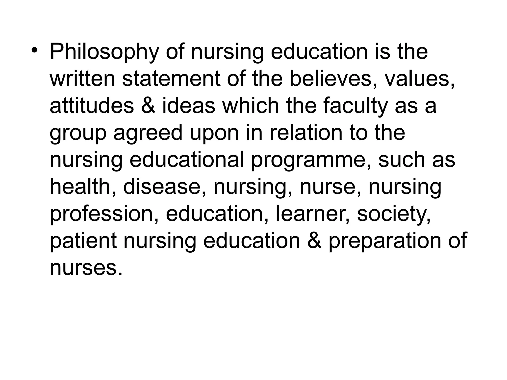 • Philosophy of nursing education is the
written statement of the believes, values,
attitudes & ideas which the faculty as a
group agreed upon in relation to the
nursing educational programme, such as
health, disease, nursing, nurse, nursing
profession, education, learner, society,
patient nursing education & preparation of
nurses.
 