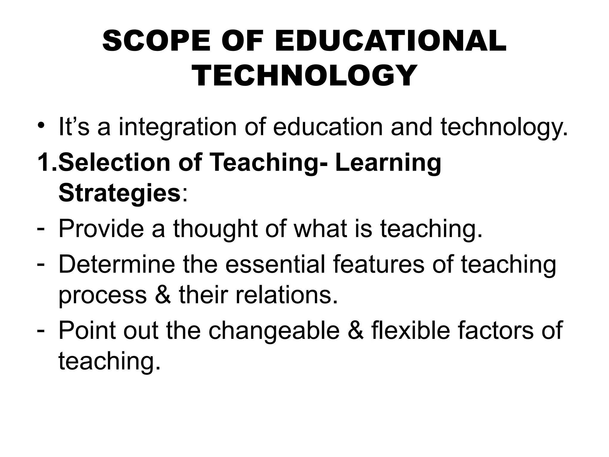 SCOPE OF EDUCATIONAL
TECHNOLOGY
• It’s a integration of education and technology.
1.Selection of Teaching- Learning
Strategies:
- Provide a thought of what is teaching.
- Determine the essential features of teaching
process & their relations.
- Point out the changeable & flexible factors of
teaching.
 