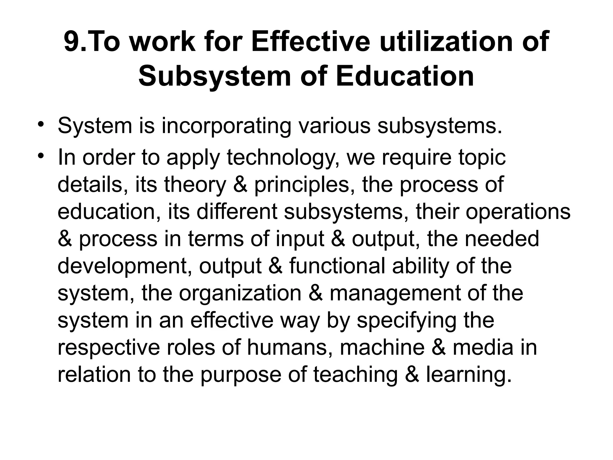 9.To work for Effective utilization of
Subsystem of Education
• System is incorporating various subsystems.
• In order to apply technology, we require topic
details, its theory & principles, the process of
education, its different subsystems, their operations
& process in terms of input & output, the needed
development, output & functional ability of the
system, the organization & management of the
system in an effective way by specifying the
respective roles of humans, machine & media in
relation to the purpose of teaching & learning.
 