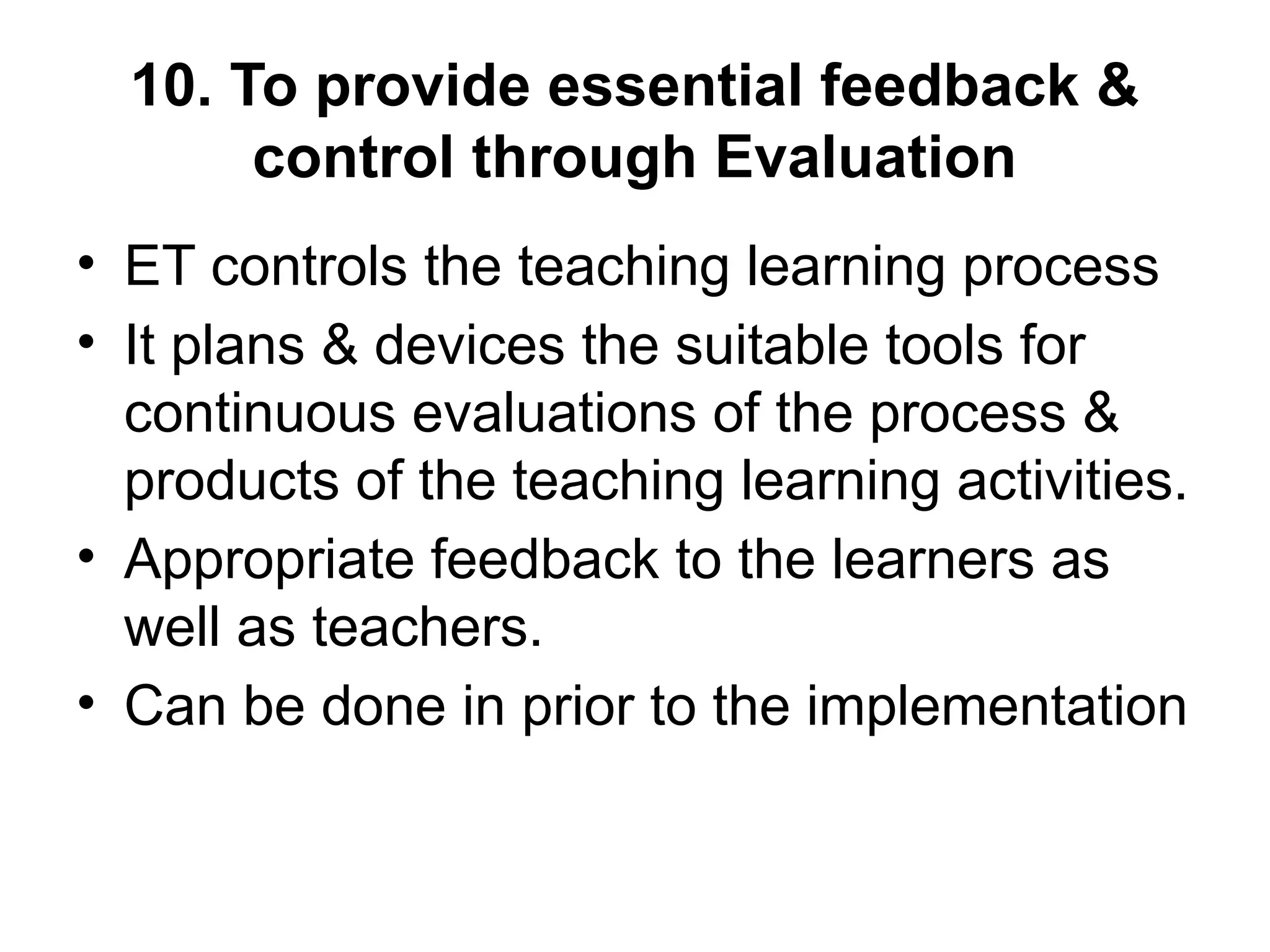 10. To provide essential feedback &
control through Evaluation
• ET controls the teaching learning process
• It plans & devices the suitable tools for
continuous evaluations of the process &
products of the teaching learning activities.
• Appropriate feedback to the learners as
well as teachers.
• Can be done in prior to the implementation
 