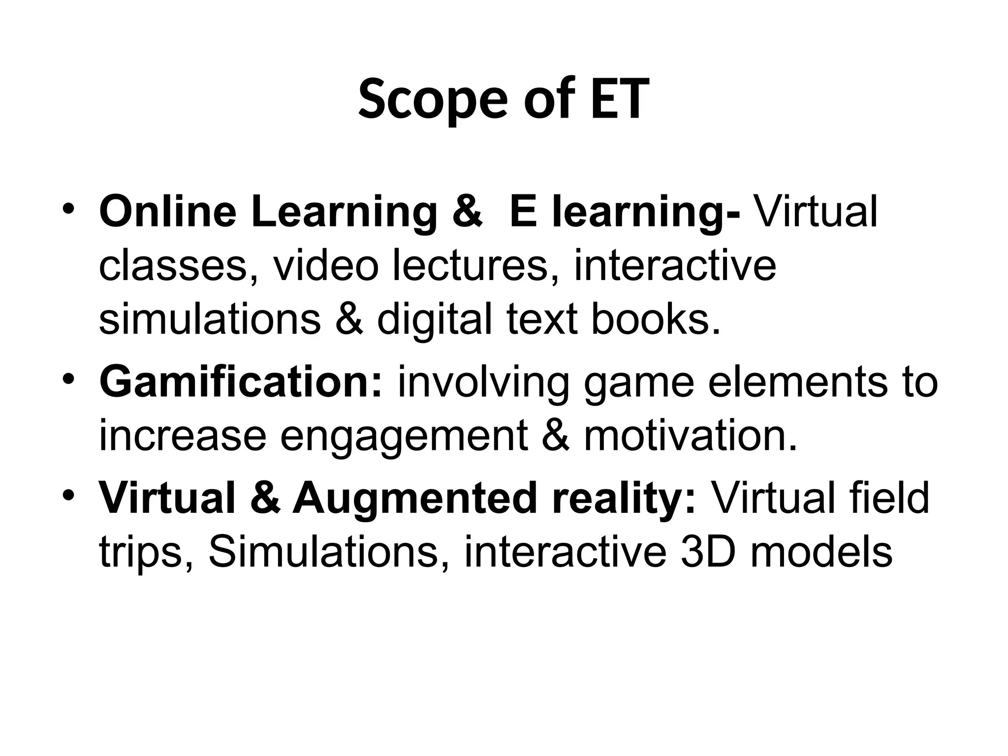 Scope of ET
• Online Learning & E learning- Virtual
classes, video lectures, interactive
simulations & digital text books.
• Gamification: involving game elements to
increase engagement & motivation.
• Virtual & Augmented reality: Virtual field
trips, Simulations, interactive 3D models
 