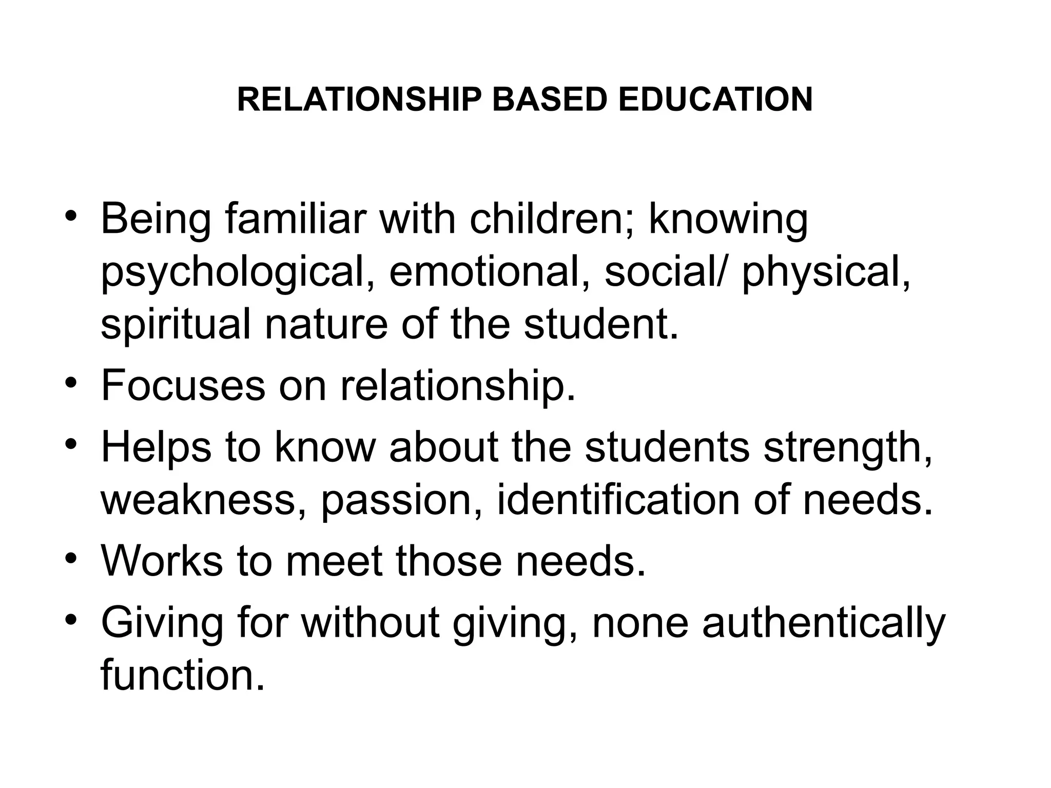 RELATIONSHIP BASED EDUCATION
• Being familiar with children; knowing
psychological, emotional, social/ physical,
spiritual nature of the student.
• Focuses on relationship.
• Helps to know about the students strength,
weakness, passion, identification of needs.
• Works to meet those needs.
• Giving for without giving, none authentically
function.
 