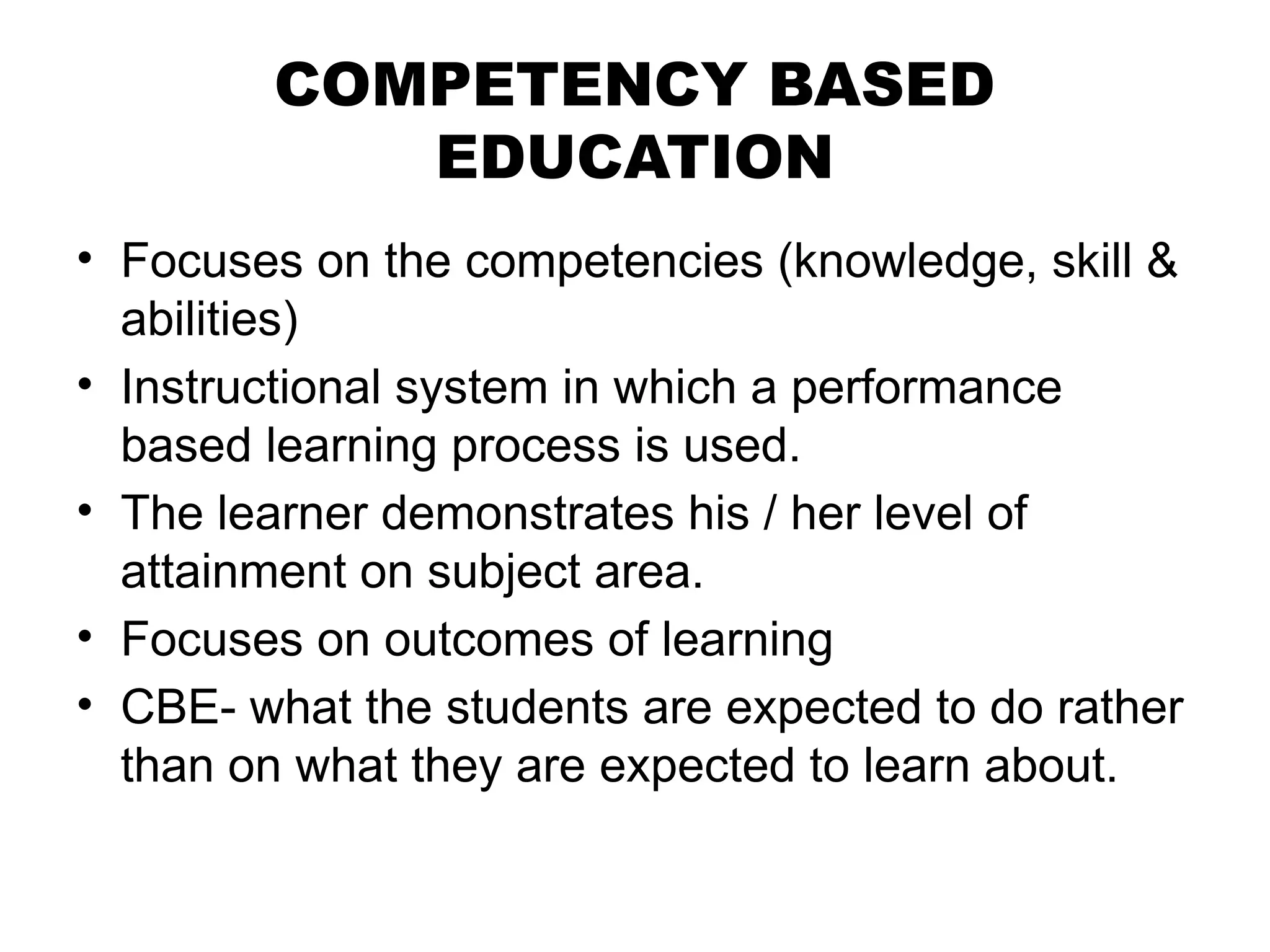 COMPETENCY BASED
EDUCATION
• Focuses on the competencies (knowledge, skill &
abilities)
• Instructional system in which a performance
based learning process is used.
• The learner demonstrates his / her level of
attainment on subject area.
• Focuses on outcomes of learning
• CBE- what the students are expected to do rather
than on what they are expected to learn about.
 