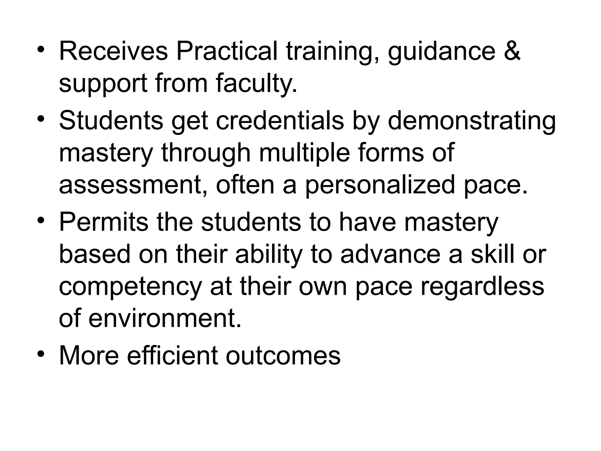 • Receives Practical training, guidance &
support from faculty.
• Students get credentials by demonstrating
mastery through multiple forms of
assessment, often a personalized pace.
• Permits the students to have mastery
based on their ability to advance a skill or
competency at their own pace regardless
of environment.
• More efficient outcomes
 