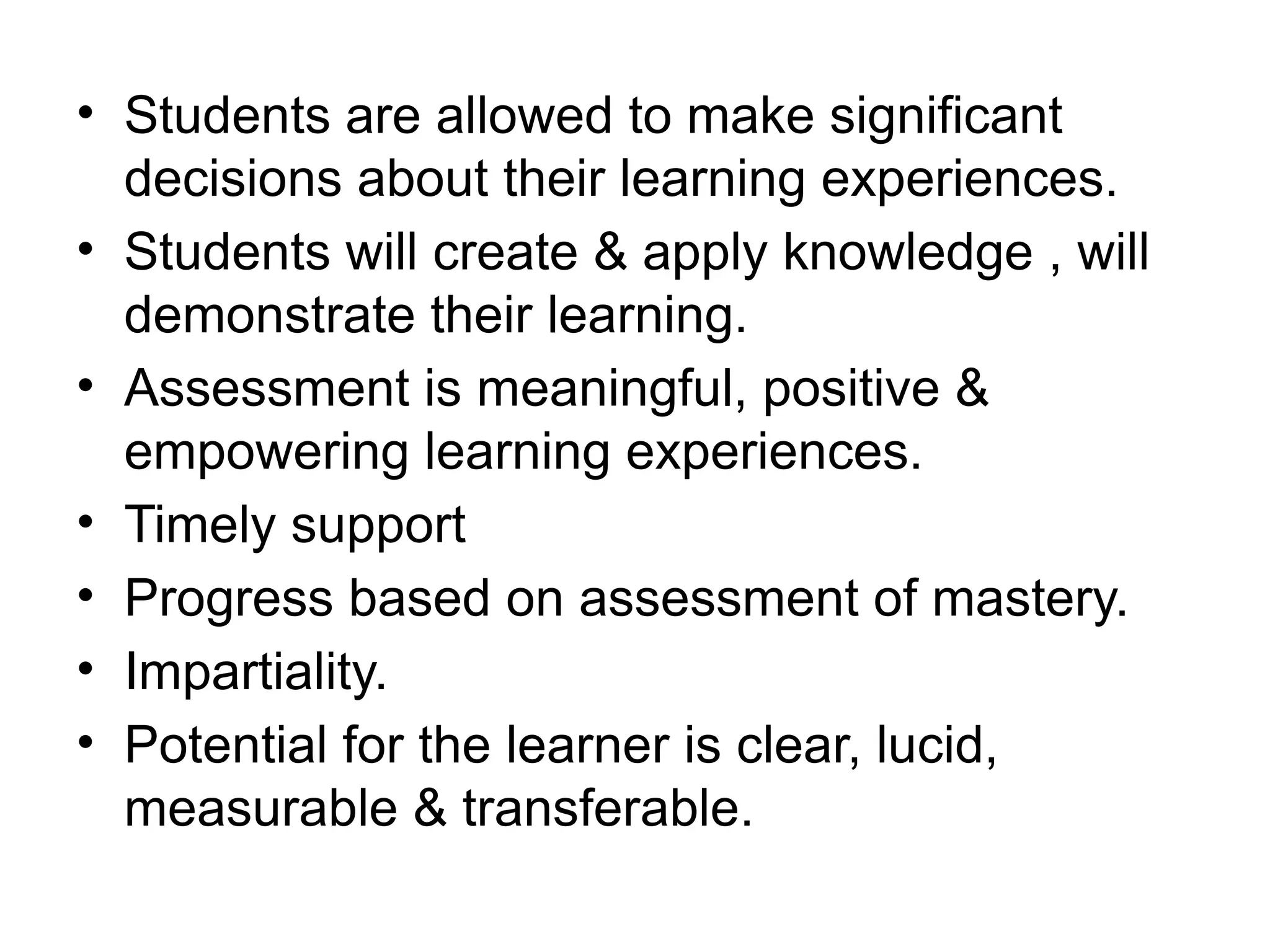 • Students are allowed to make significant
decisions about their learning experiences.
• Students will create & apply knowledge , will
demonstrate their learning.
• Assessment is meaningful, positive &
empowering learning experiences.
• Timely support
• Progress based on assessment of mastery.
• Impartiality.
• Potential for the learner is clear, lucid,
measurable & transferable.
 