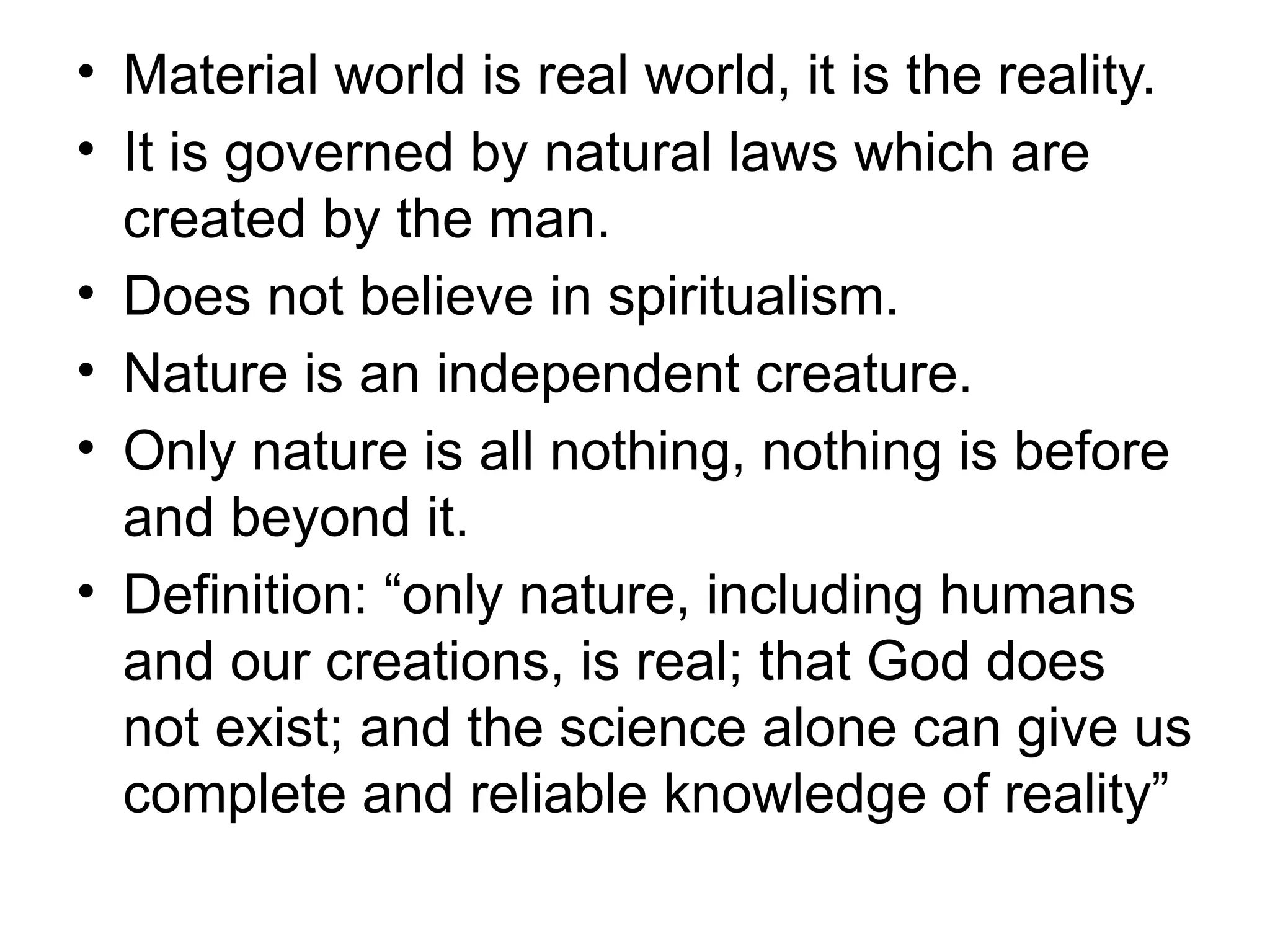 • Material world is real world, it is the reality.
• It is governed by natural laws which are
created by the man.
• Does not believe in spiritualism.
• Nature is an independent creature.
• Only nature is all nothing, nothing is before
and beyond it.
• Definition: “only nature, including humans
and our creations, is real; that God does
not exist; and the science alone can give us
complete and reliable knowledge of reality”
 