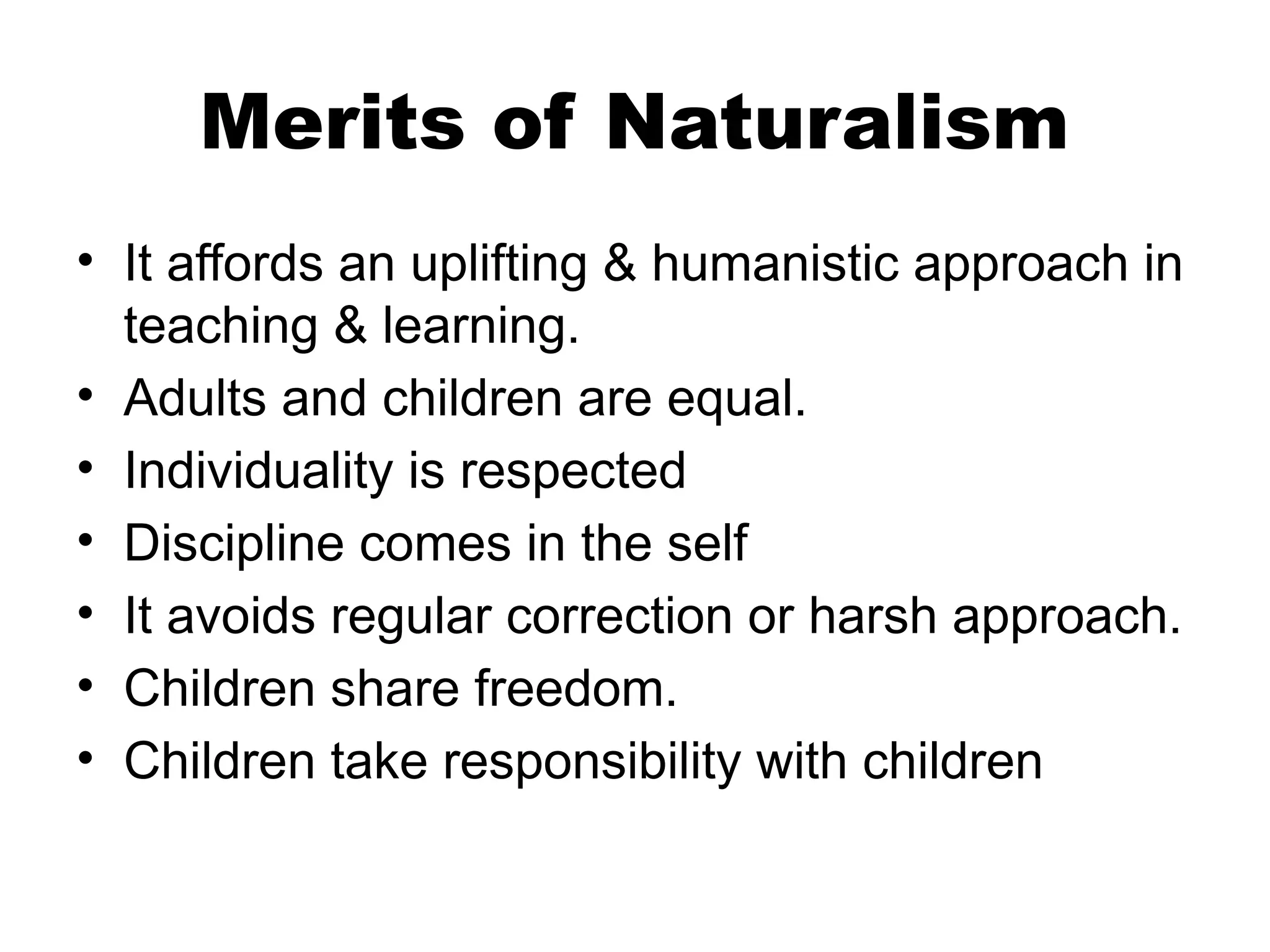 Merits of Naturalism
• It affords an uplifting & humanistic approach in
teaching & learning.
• Adults and children are equal.
• Individuality is respected
• Discipline comes in the self
• It avoids regular correction or harsh approach.
• Children share freedom.
• Children take responsibility with children
 