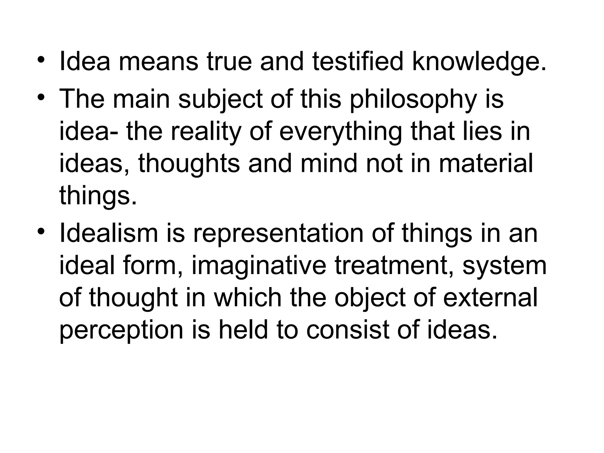 • Idea means true and testified knowledge.
• The main subject of this philosophy is
idea- the reality of everything that lies in
ideas, thoughts and mind not in material
things.
• Idealism is representation of things in an
ideal form, imaginative treatment, system
of thought in which the object of external
perception is held to consist of ideas.
 