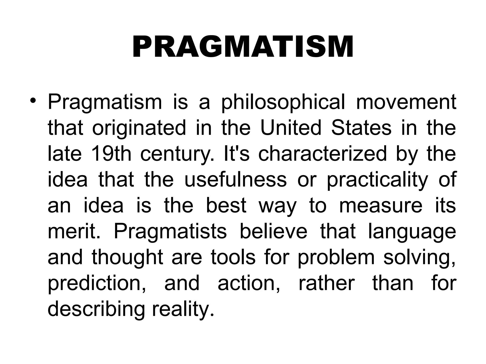 PRAGMATISM
• Pragmatism is a philosophical movement
that originated in the United States in the
late 19th century. It's characterized by the
idea that the usefulness or practicality of
an idea is the best way to measure its
merit. Pragmatists believe that language
and thought are tools for problem solving,
prediction, and action, rather than for
describing reality.
 