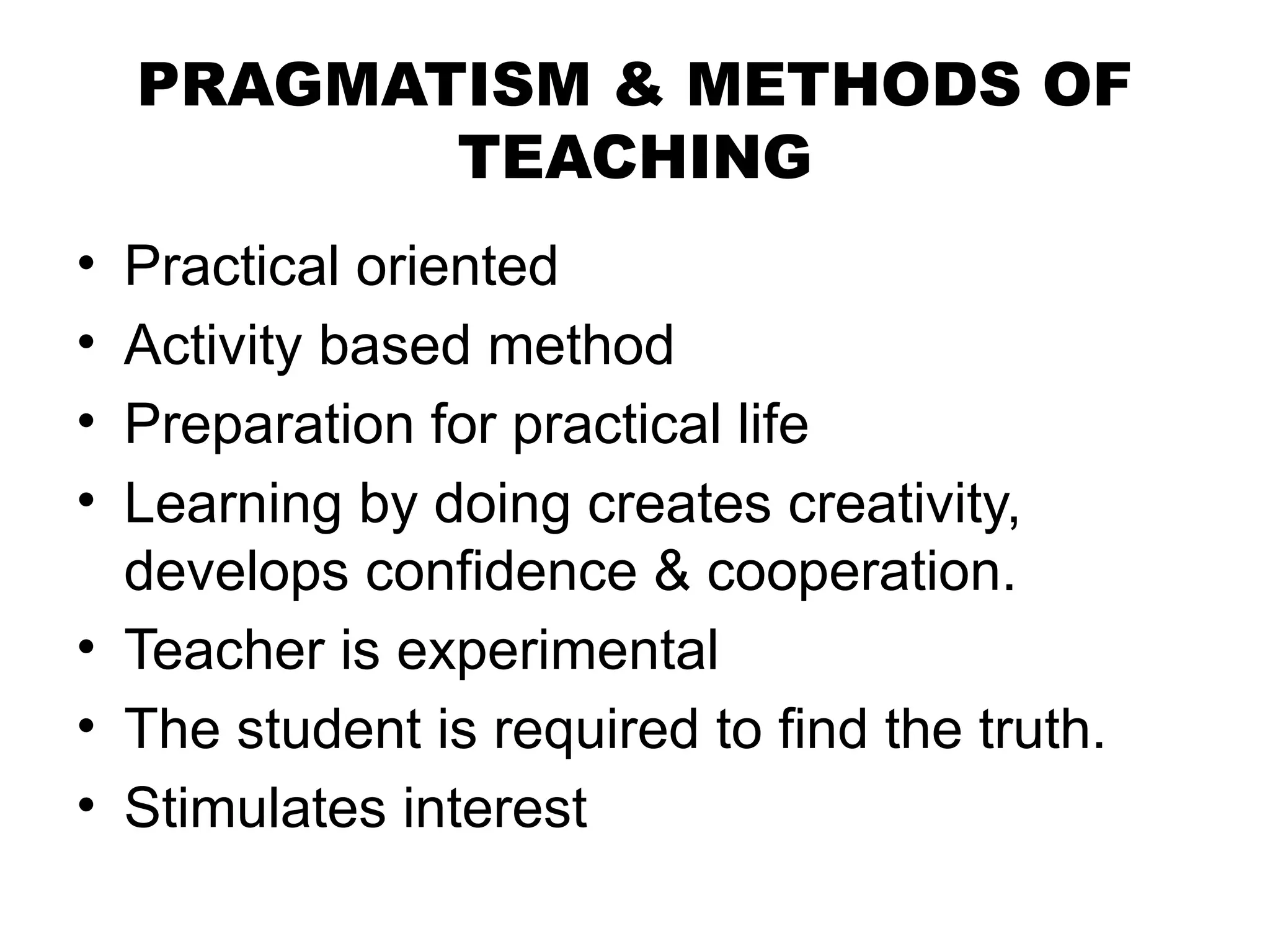PRAGMATISM & METHODS OF
TEACHING
• Practical oriented
• Activity based method
• Preparation for practical life
• Learning by doing creates creativity,
develops confidence & cooperation.
• Teacher is experimental
• The student is required to find the truth.
• Stimulates interest
 
