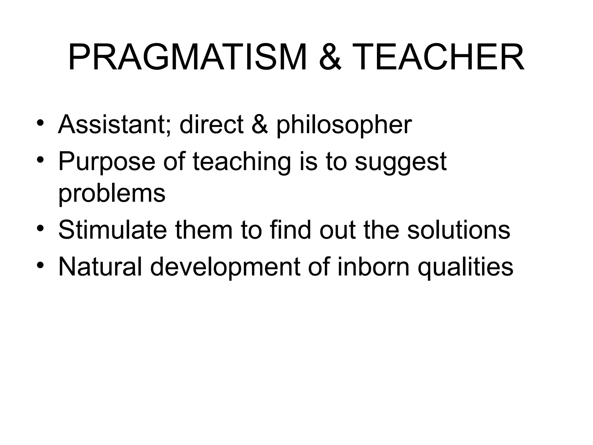 PRAGMATISM & TEACHER
• Assistant; direct & philosopher
• Purpose of teaching is to suggest
problems
• Stimulate them to find out the solutions
• Natural development of inborn qualities
 