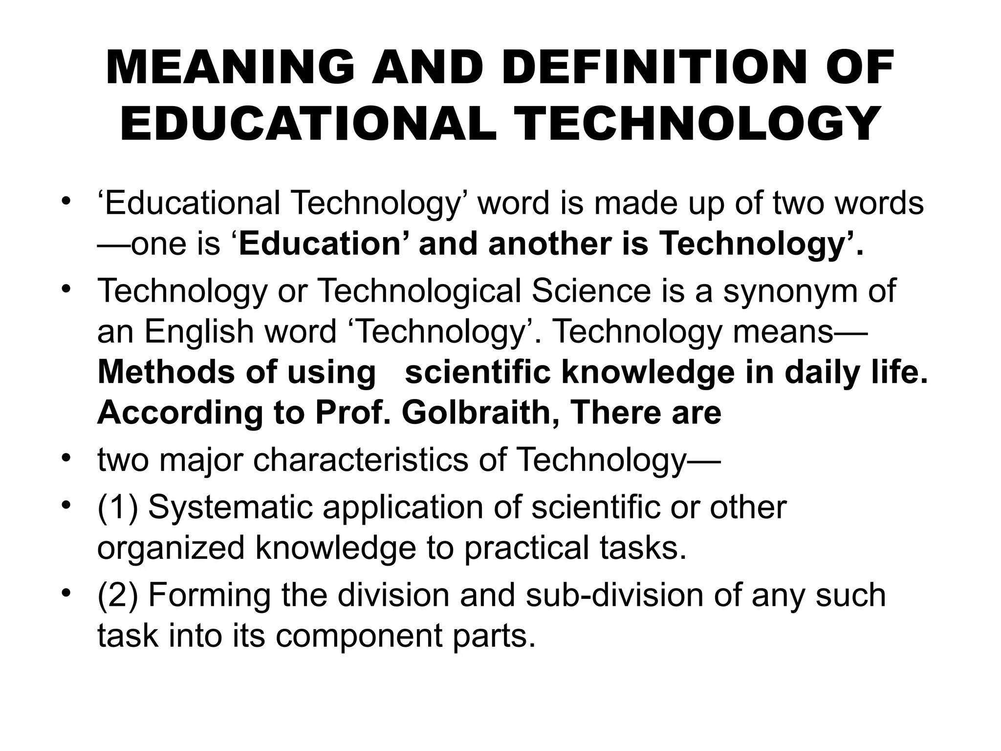 MEANING AND DEFINITION OF
EDUCATIONAL TECHNOLOGY
• ‘Educational Technology’ word is made up of two words
—one is ‘Education’ and another is Technology’.
• Technology or Technological Science is a synonym of
an English word ‘Technology’. Technology means—
Methods of using scientific knowledge in daily life.
According to Prof. Golbraith, There are
• two major characteristics of Technology—
• (1) Systematic application of scientific or other
organized knowledge to practical tasks.
• (2) Forming the division and sub-division of any such
task into its component parts.
 