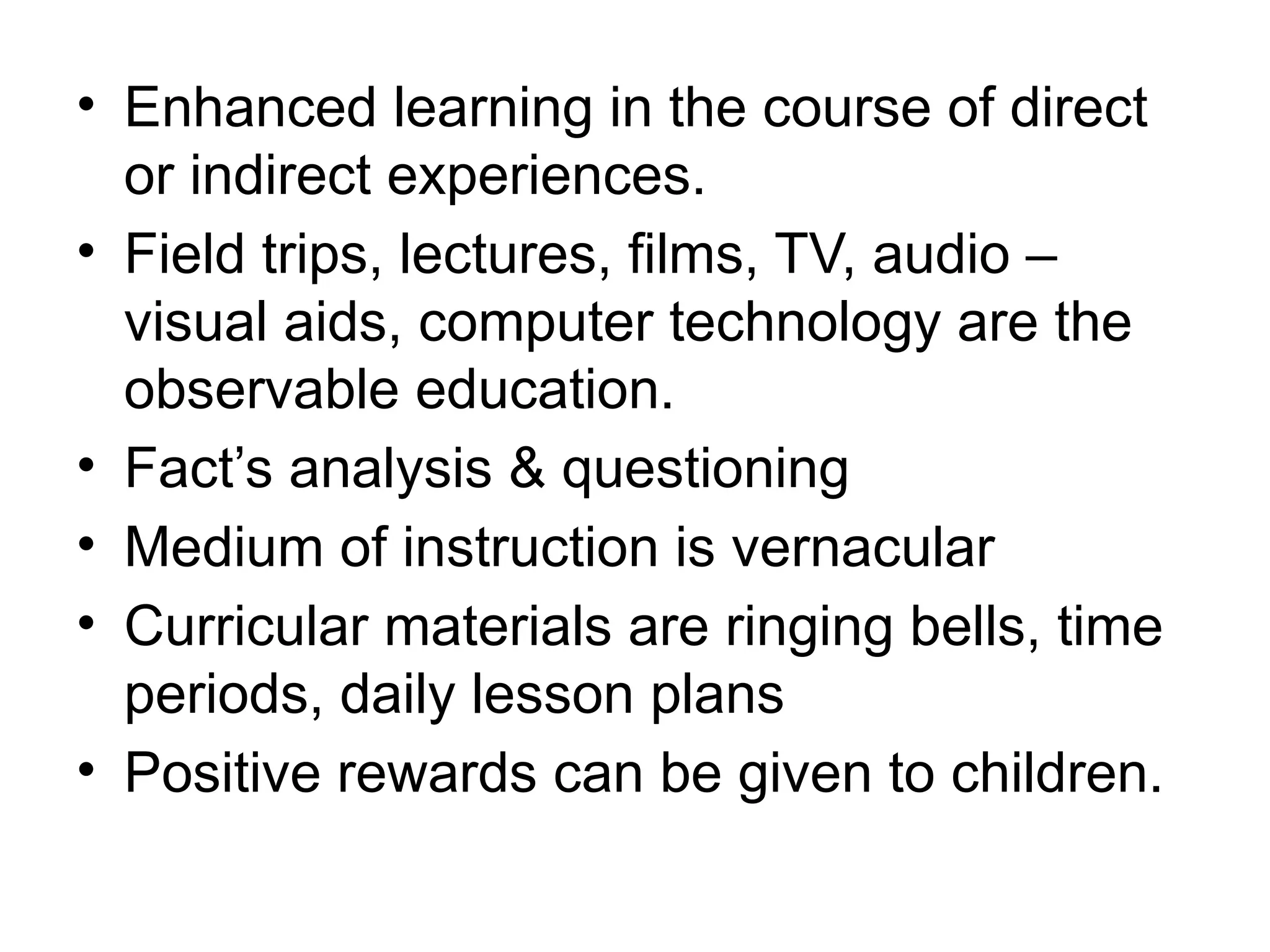 • Enhanced learning in the course of direct
or indirect experiences.
• Field trips, lectures, films, TV, audio –
visual aids, computer technology are the
observable education.
• Fact’s analysis & questioning
• Medium of instruction is vernacular
• Curricular materials are ringing bells, time
periods, daily lesson plans
• Positive rewards can be given to children.
 
