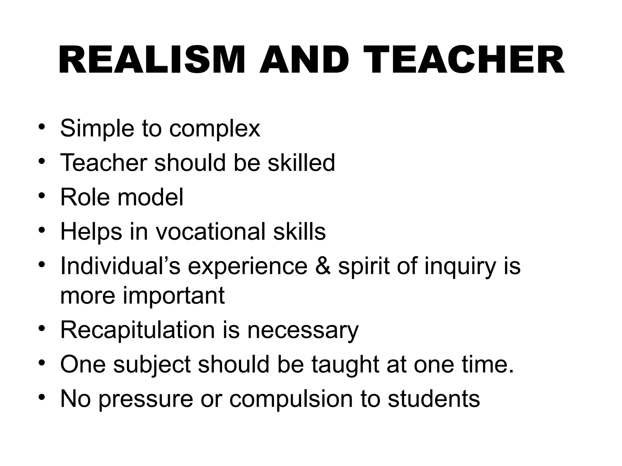REALISM AND TEACHER
• Simple to complex
• Teacher should be skilled
• Role model
• Helps in vocational skills
• Individual’s experience & spirit of inquiry is
more important
• Recapitulation is necessary
• One subject should be taught at one time.
• No pressure or compulsion to students
 