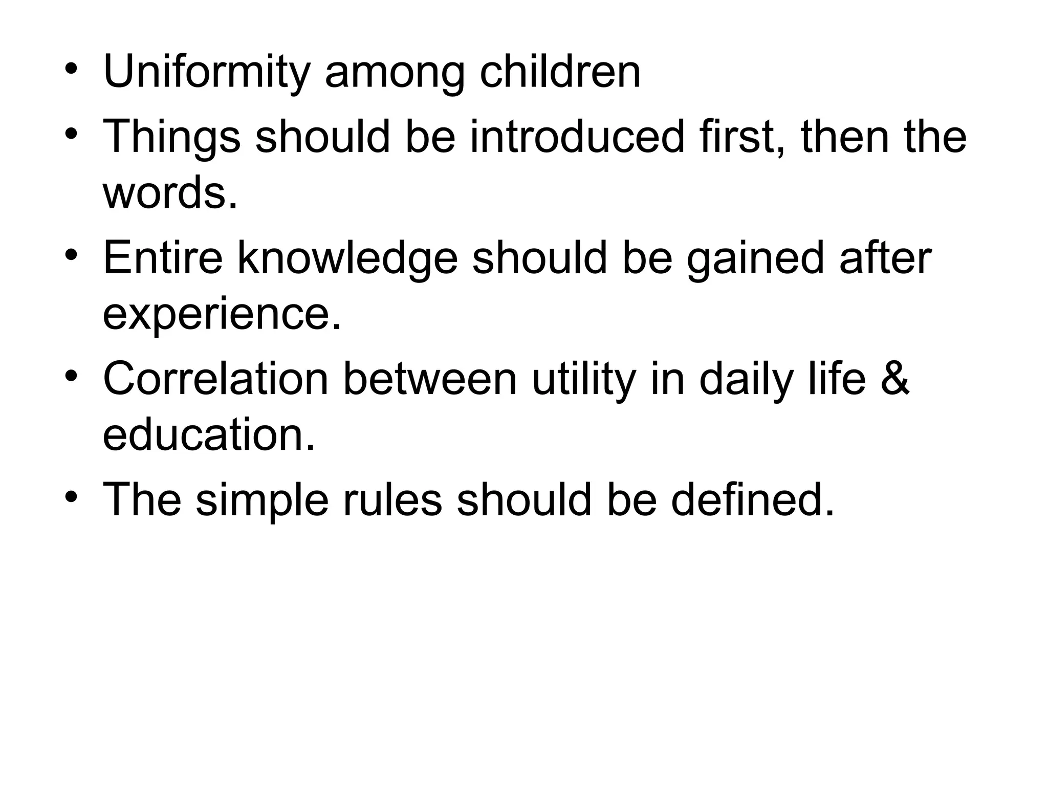 • Uniformity among children
• Things should be introduced first, then the
words.
• Entire knowledge should be gained after
experience.
• Correlation between utility in daily life &
education.
• The simple rules should be defined.
 