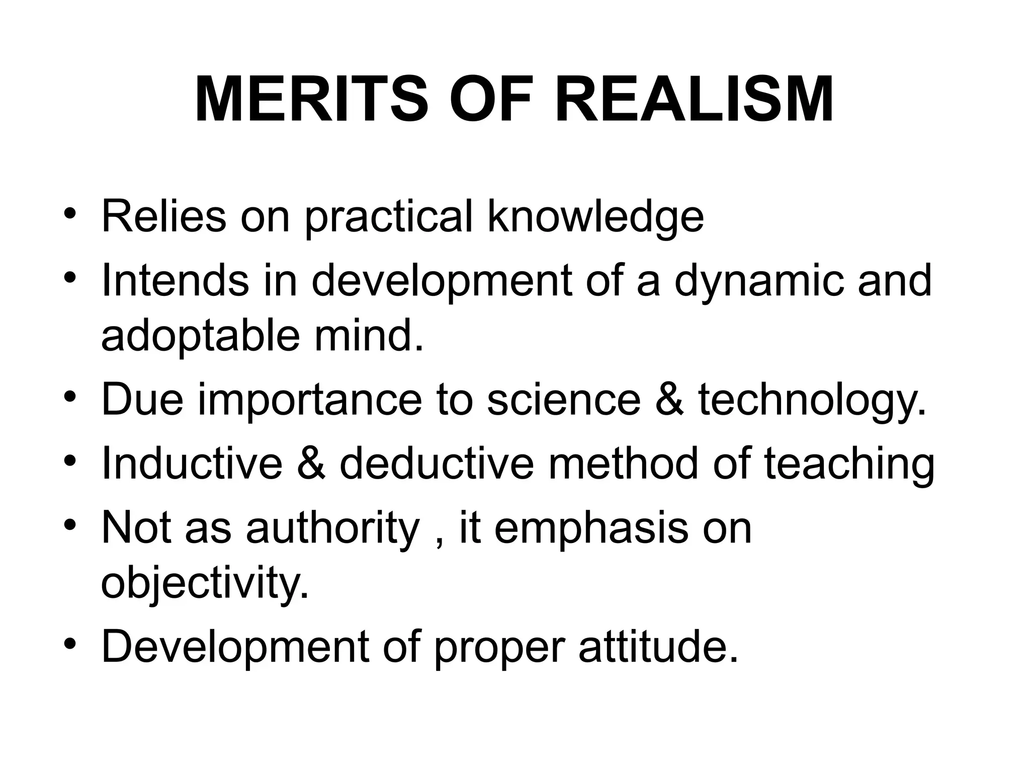 MERITS OF REALISM
• Relies on practical knowledge
• Intends in development of a dynamic and
adoptable mind.
• Due importance to science & technology.
• Inductive & deductive method of teaching
• Not as authority , it emphasis on
objectivity.
• Development of proper attitude.
 