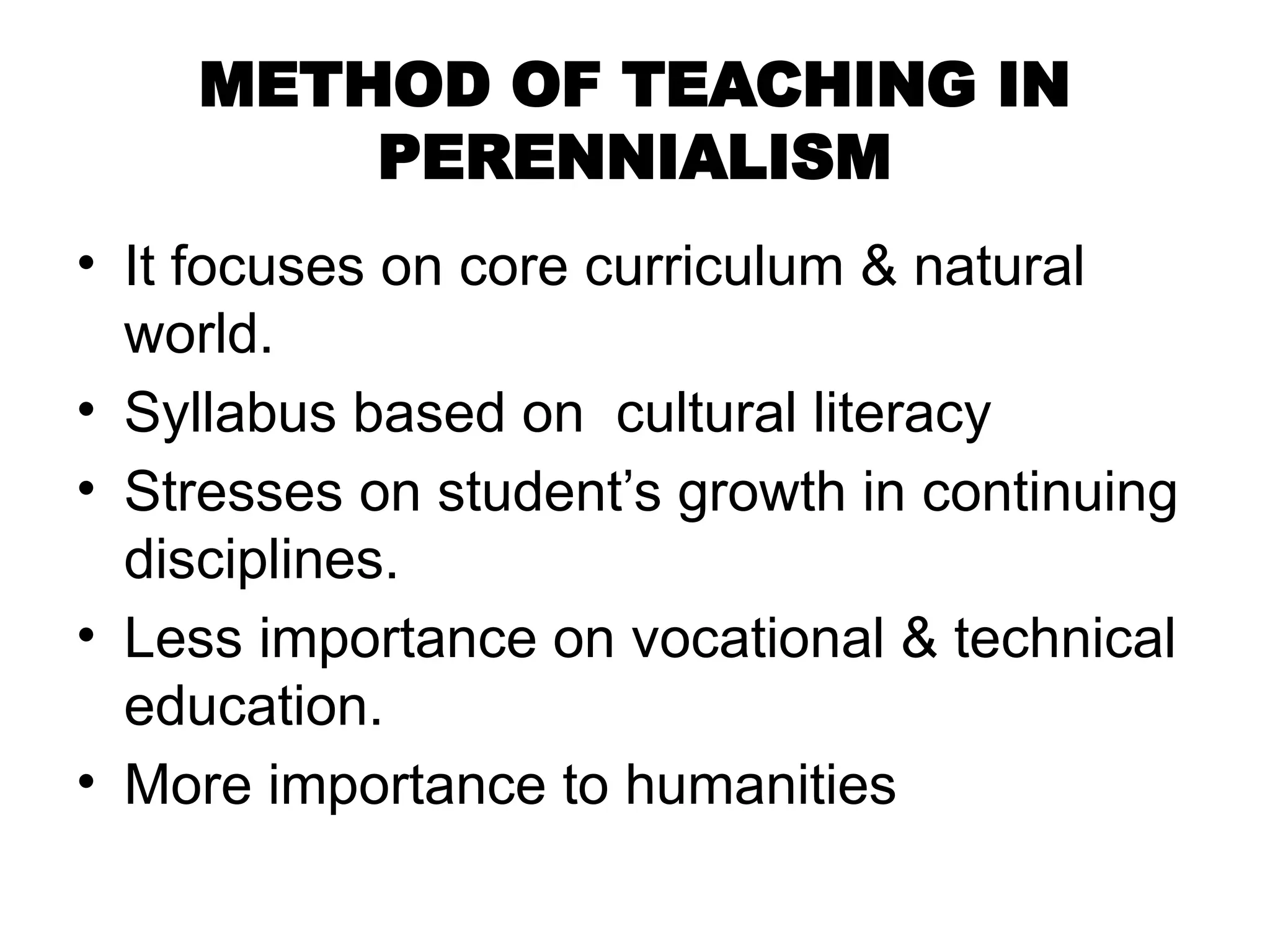 METHOD OF TEACHING IN
PERENNIALISM
• It focuses on core curriculum & natural
world.
• Syllabus based on cultural literacy
• Stresses on student’s growth in continuing
disciplines.
• Less importance on vocational & technical
education.
• More importance to humanities
 