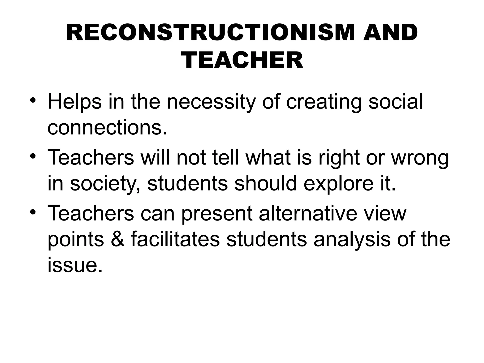RECONSTRUCTIONISM AND
TEACHER
• Helps in the necessity of creating social
connections.
• Teachers will not tell what is right or wrong
in society, students should explore it.
• Teachers can present alternative view
points & facilitates students analysis of the
issue.
 