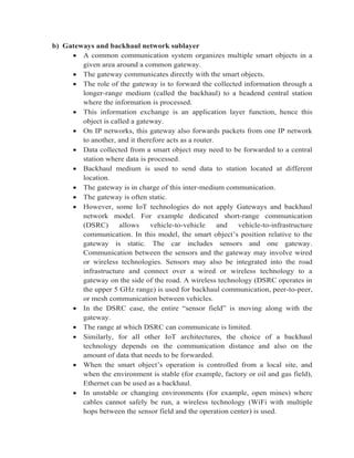 b) Gateways and backhaul network sublayer
 A common communication system organizes multiple smart objects in a
given area around a common gateway.
 The gateway communicates directly with the smart objects.
 The role of the gateway is to forward the collected information through a
longer-range medium (called the backhaul) to a headend central station
where the information is processed.
 This information exchange is an application layer function, hence this
object is called a gateway.
 On IP networks, this gateway also forwards packets from one IP network
to another, and it therefore acts as a router.
 Data collected from a smart object may need to be forwarded to a central
station where data is processed.
 Backhaul medium is used to send data to station located at different
location.
 The gateway is in charge of this inter-medium communication.
 The gateway is often static.
 However, some IoT technologies do not apply Gateways and backhaul
network model. For example dedicated short-range communication
(DSRC) allows vehicle-to-vehicle and vehicle-to-infrastructure
communication. In this model, the smart object’s position relative to the
gateway is static. The car includes sensors and one gateway.
Communication between the sensors and the gateway may involve wired
or wireless technologies. Sensors may also be integrated into the road
infrastructure and connect over a wired or wireless technology to a
gateway on the side of the road. A wireless technology (DSRC operates in
the upper 5 GHz range) is used for backhaul communication, peer-to-peer,
or mesh communication between vehicles.
 In the DSRC case, the entire “sensor field” is moving along with the
gateway.
 The range at which DSRC can communicate is limited.
 Similarly, for all other IoT architectures, the choice of a backhaul
technology depends on the communication distance and also on the
amount of data that needs to be forwarded.
 When the smart object’s operation is controlled from a local site, and
when the environment is stable (for example, factory or oil and gas field),
Ethernet can be used as a backhaul.
 In unstable or changing environments (for example, open mines) where
cables cannot safely be run, a wireless technology (WiFi with multiple
hops between the sensor field and the operation center) is used.
 